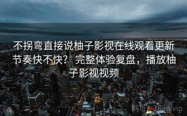 不拐弯直接说柚子影视在线观看更新节奏快不快? 完整体验复盘,播放柚子影视视频 不拐弯直接说柚子影视在线观看更新节奏快不快? 完整体验复盘,播放柚子影视视频