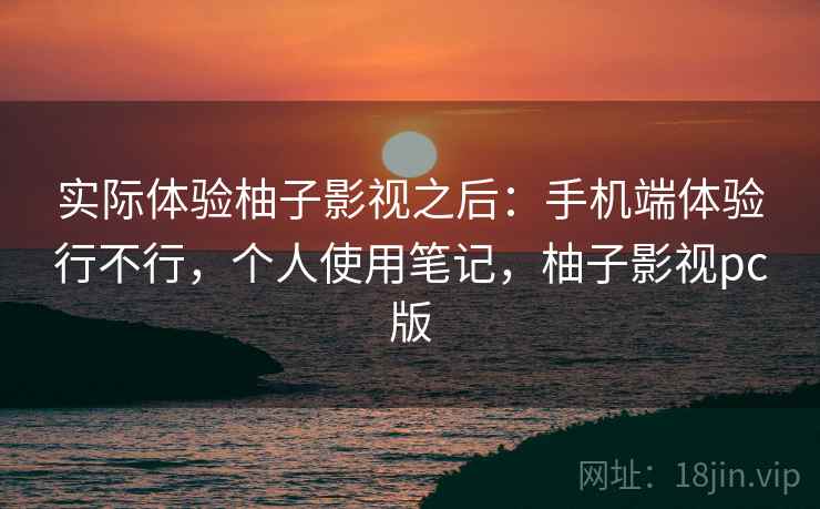 实际体验柚子影视之后:手机端体验行不行,个人使用笔记,柚子影视pc版 实际体验柚子影视之后:手机端体验行不行,个人使用笔记,柚子影视pc版
