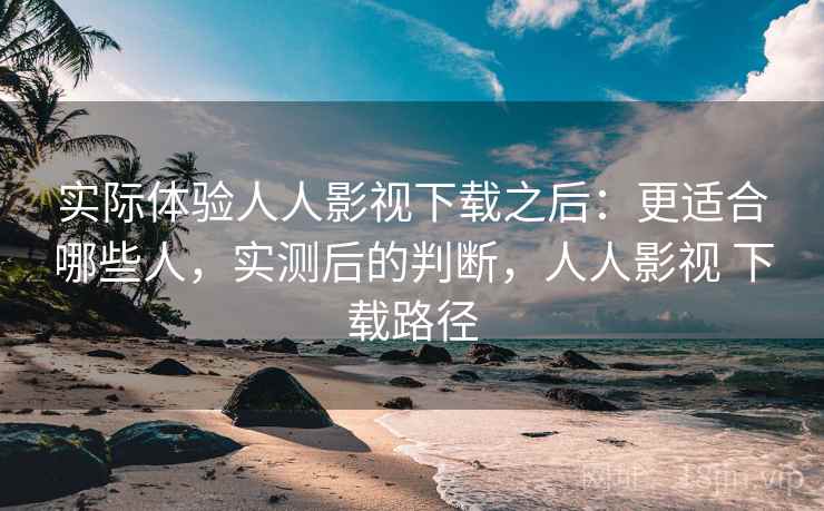 实际体验人人影视下载之后：更适合哪些人，实测后的判断，人人影视 下载路径