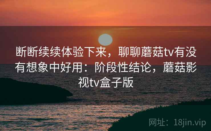 断断续续体验下来,聊聊蘑菇tv有没有想象中好用:阶段性结论,蘑菇影视tv盒子版 断断续续体验下来,聊聊蘑菇tv有没有想象中好用:阶段性结论,蘑菇影视tv盒子版