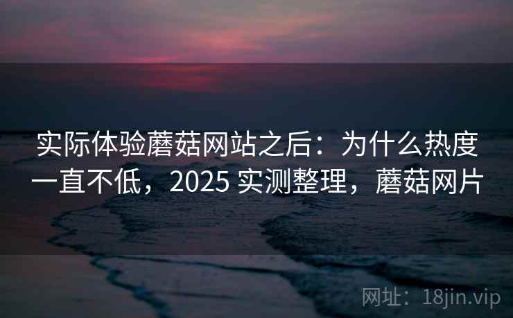 实际体验蘑菇网站之后:为什么热度一直不低,2025 实测整理,蘑菇网片 实际体验蘑菇网站之后:为什么热度一直不低,2025 实测整理,蘑菇网片