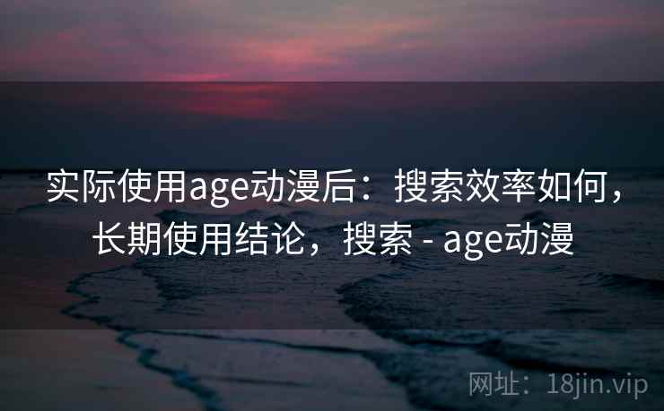 实际使用age动漫后:搜索效率如何,长期使用结论,搜索 - age动漫 实际使用age动漫后:搜索效率如何,长期使用结论,搜索 - age动漫