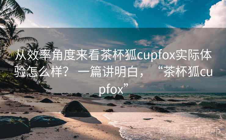 从效率角度来看茶杯狐cupfox实际体验怎么样? 一篇讲明白,“茶杯狐cupfox” 从效率角度来看茶杯狐cupfox实际体验怎么样? 一篇讲明白,“茶杯狐cupfox”
