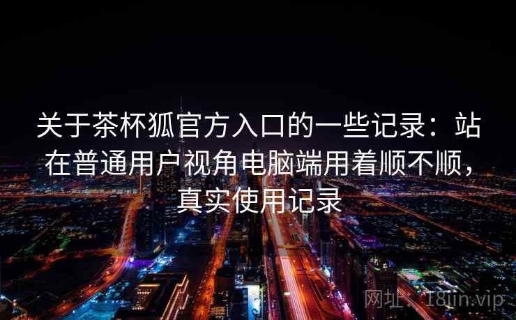 关于茶杯狐官方入口的一些记录:站在普通用户视角电脑端用着顺不顺,真实使用记录 关于茶杯狐官方入口的一些记录:站在普通用户视角电脑端用着顺不顺,真实使用记录