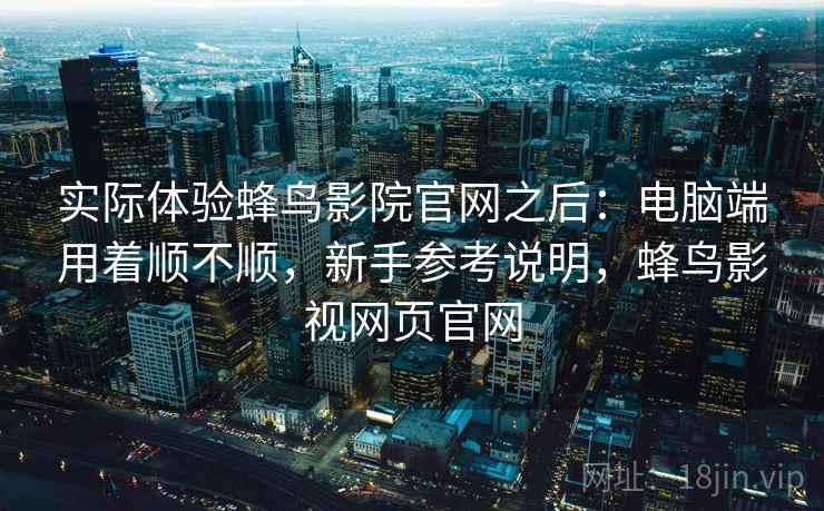 实际体验蜂鸟影院官网之后:电脑端用着顺不顺,新手参考说明,蜂鸟影视网页官网 实际体验蜂鸟影院官网之后:电脑端用着顺不顺,新手参考说明,蜂鸟影视网页官网