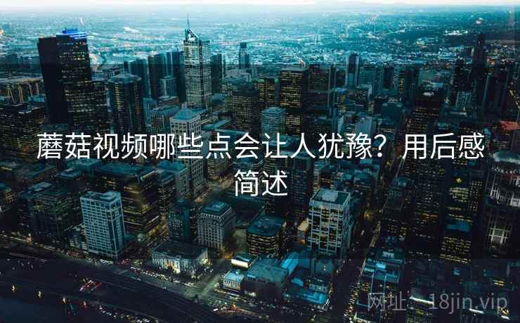 蘑菇视频哪些点会让人犹豫?用后感简述 蘑菇视频哪些点会让人犹豫?用后感简述