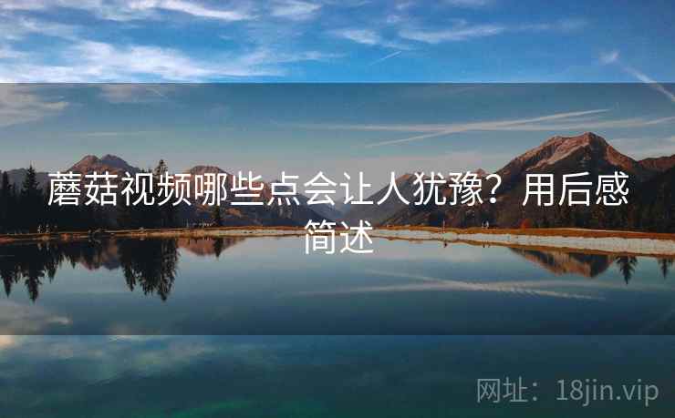 蘑菇视频哪些点会让人犹豫?用后感简述 蘑菇视频哪些点会让人犹豫?用后感简述