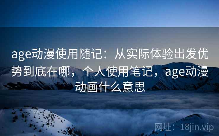 age动漫使用随记：从实际体验出发优势到底在哪，个人使用笔记，age动漫动画什么意思