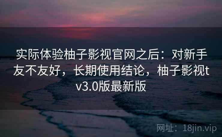 实际体验柚子影视官网之后:对新手友不友好,长期使用结论,柚子影视tv3.0版最新版 实际体验柚子影视官网之后:对新手友不友好,长期使用结论,柚子影视tv3.0版最新版