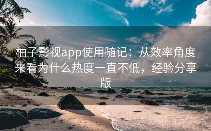 柚子影视app使用随记:从效率角度来看为什么热度一直不低,经验分享版 柚子影视app使用随记:从效率角度来看为什么热度一直不低,经验分享版