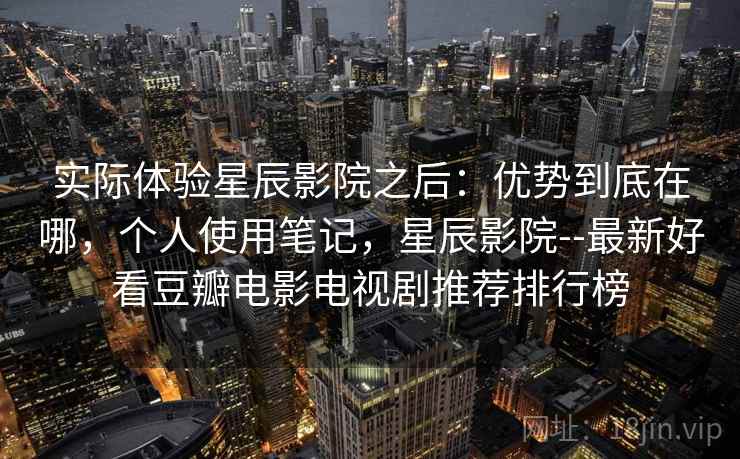 实际体验星辰影院之后：优势到底在哪，个人使用笔记，星辰影院--最新好看豆瓣电影电视剧推荐排行榜