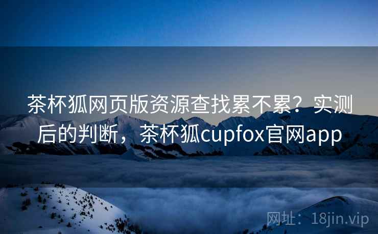 茶杯狐网页版资源查找累不累？实测后的判断，茶杯狐cupfox官网app