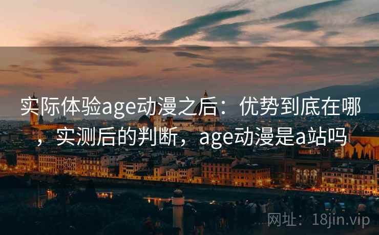 实际体验age动漫之后：优势到底在哪，实测后的判断，age动漫是a站吗