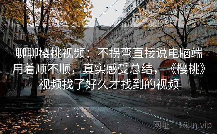 聊聊樱桃视频：不拐弯直接说电脑端用着顺不顺，真实感受总结，《樱桃》视频找了好久才找到的视频