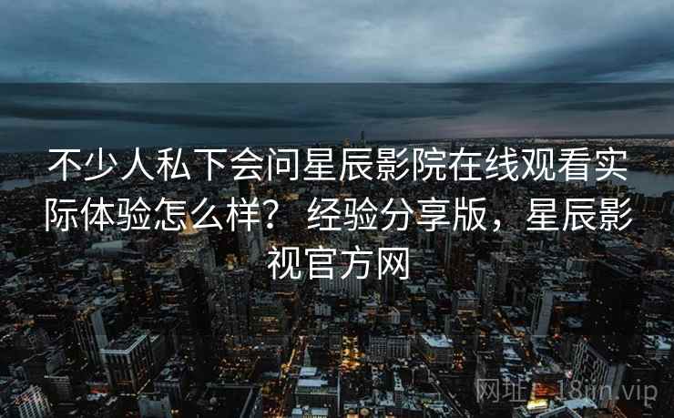 不少人私下会问星辰影院在线观看实际体验怎么样？ 经验分享版，星辰影视官方网