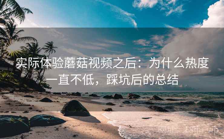 实际体验蘑菇视频之后：为什么热度一直不低，踩坑后的总结