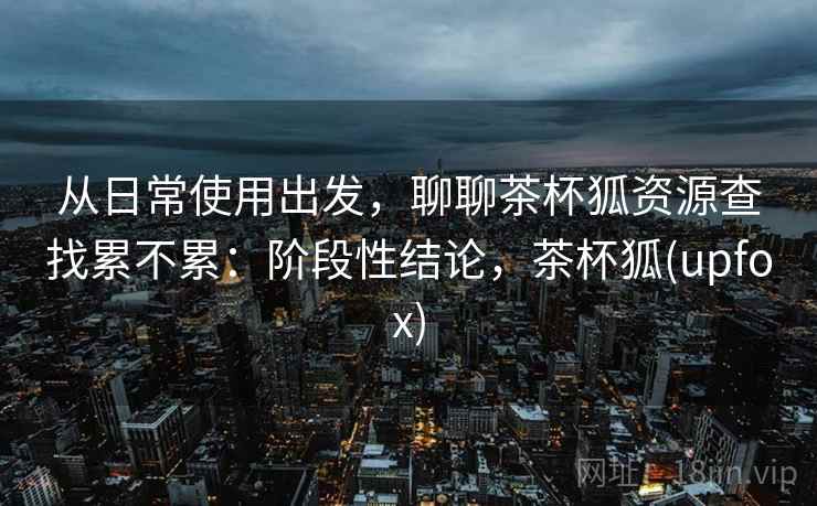 从日常使用出发，聊聊茶杯狐资源查找累不累：阶段性结论，茶杯狐(upfox)