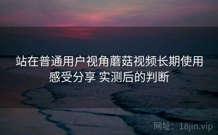 站在普通用户视角蘑菇视频长期使用感受分享 实测后的判断