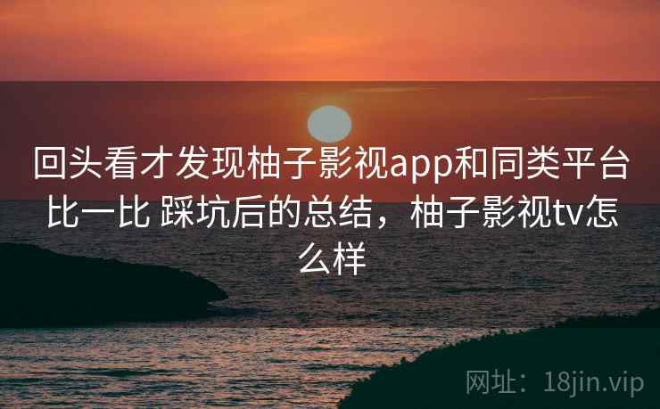 回头看才发现柚子影视app和同类平台比一比 踩坑后的总结，柚子影视tv怎么样