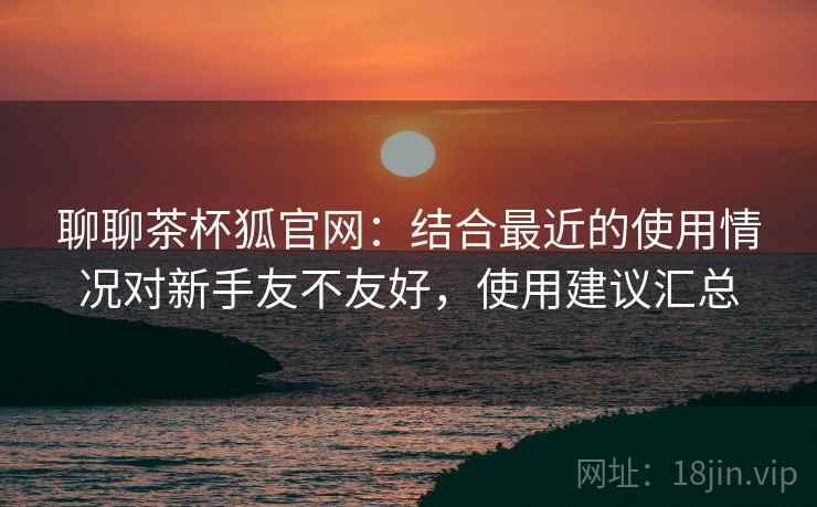 聊聊茶杯狐官网:结合最近的使用情况对新手友不友好,使用建议汇总 聊聊茶杯狐官网:结合最近的使用情况对新手友不友好,使用建议汇总