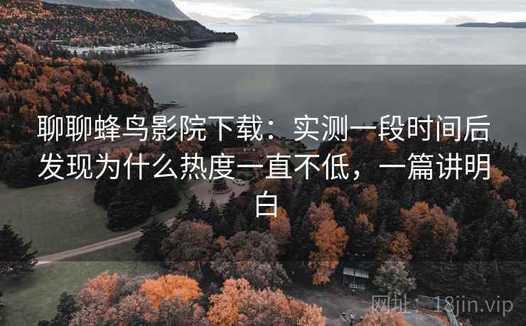 聊聊蜂鸟影院下载：实测一段时间后发现为什么热度一直不低，一篇讲明白