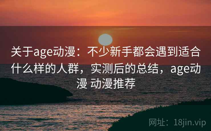 关于age动漫：不少新手都会遇到适合什么样的人群，实测后的总结，age动漫 动漫推荐
