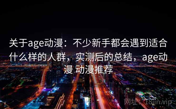 关于age动漫：不少新手都会遇到适合什么样的人群，实测后的总结，age动漫 动漫推荐
