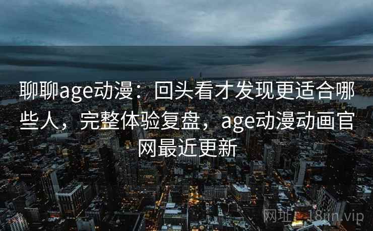 聊聊age动漫：回头看才发现更适合哪些人，完整体验复盘，age动漫动画官网最近更新