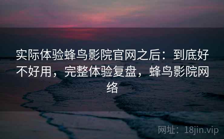 实际体验蜂鸟影院官网之后：到底好不好用，完整体验复盘，蜂鸟影院网络