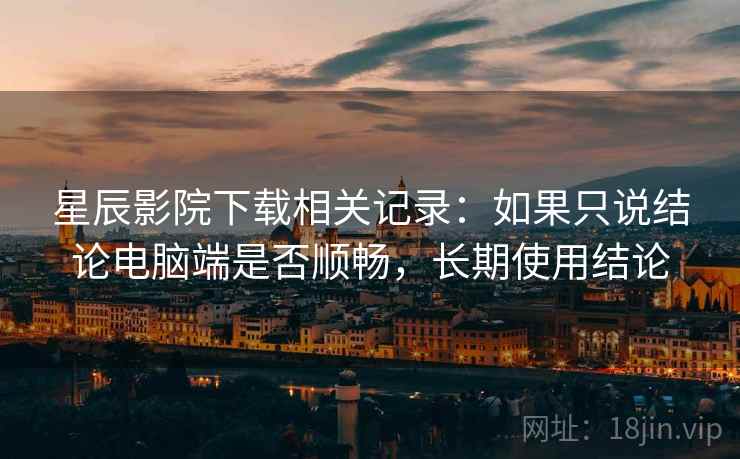 星辰影院下载相关记录：如果只说结论电脑端是否顺畅，长期使用结论