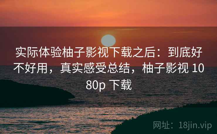 实际体验柚子影视下载之后：到底好不好用，真实感受总结，柚子影视 1080p 下载