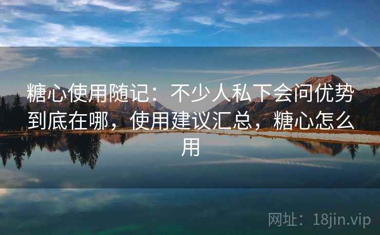 糖心使用随记：不少人私下会问优势到底在哪，使用建议汇总，糖心怎么用