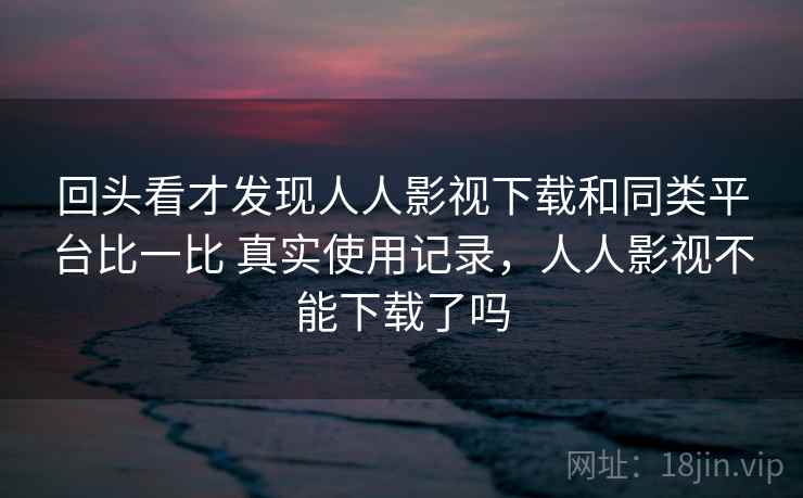 回头看才发现人人影视下载和同类平台比一比 真实使用记录，人人影视不能下载了吗