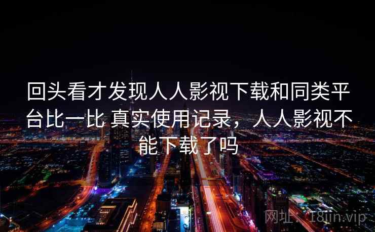 回头看才发现人人影视下载和同类平台比一比 真实使用记录，人人影视不能下载了吗