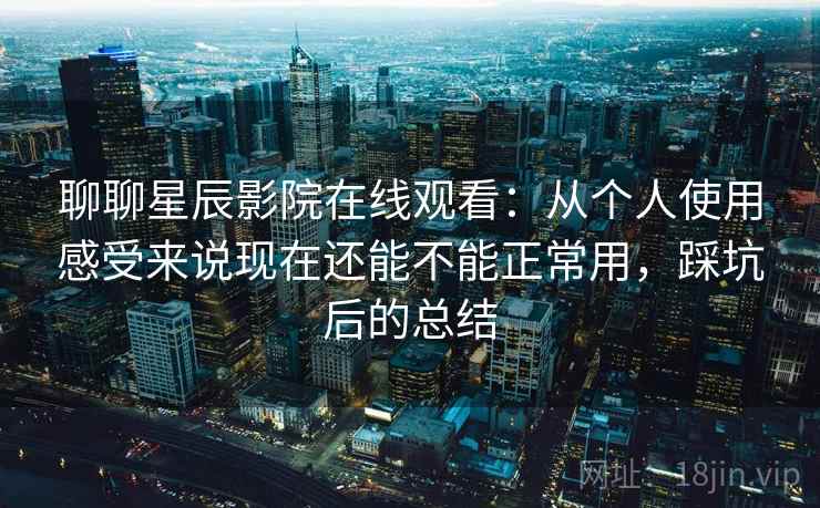 聊聊星辰影院在线观看：从个人使用感受来说现在还能不能正常用，踩坑后的总结