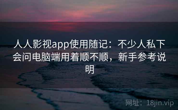 人人影视app使用随记：不少人私下会问电脑端用着顺不顺，新手参考说明