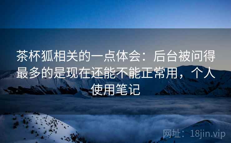茶杯狐相关的一点体会：后台被问得最多的是现在还能不能正常用，个人使用笔记