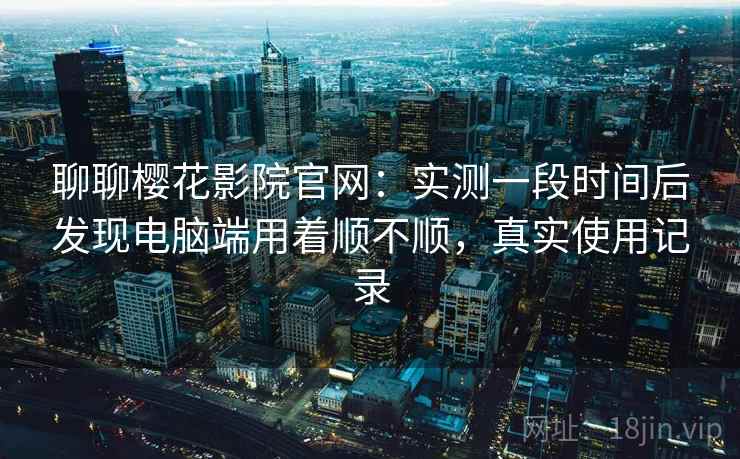 聊聊樱花影院官网：实测一段时间后发现电脑端用着顺不顺，真实使用记录