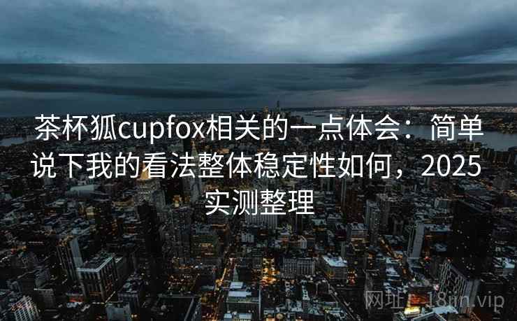 茶杯狐cupfox相关的一点体会：简单说下我的看法整体稳定性如何，2025 实测整理