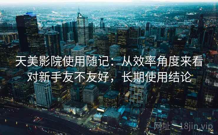 天美影院使用随记：从效率角度来看对新手友不友好，长期使用结论