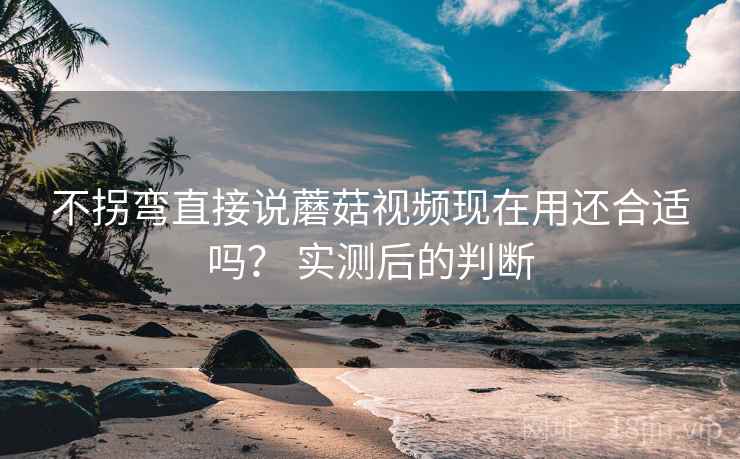 不拐弯直接说蘑菇视频现在用还合适吗? 实测后的判断 不拐弯直接说蘑菇视频现在用还合适吗? 实测后的判断