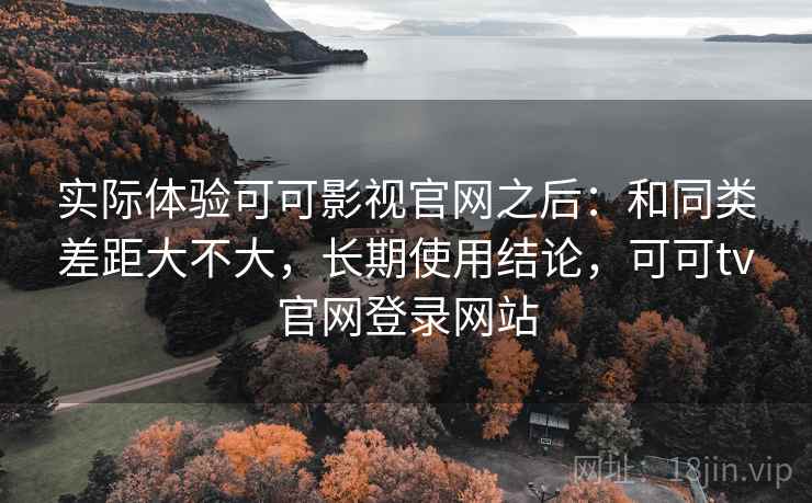 实际体验可可影视官网之后：和同类差距大不大，长期使用结论，可可tv官网登录网站