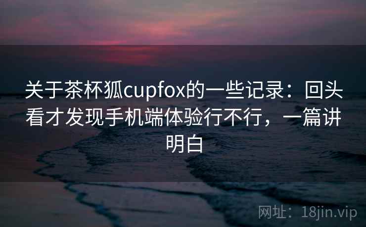 关于茶杯狐cupfox的一些记录：回头看才发现手机端体验行不行，一篇讲明白