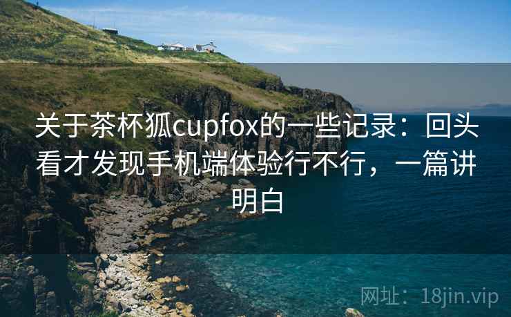 关于茶杯狐cupfox的一些记录:回头看才发现手机端体验行不行,一篇讲明白 关于茶杯狐cupfox的一些记录:回头看才发现手机端体验行不行,一篇讲明白