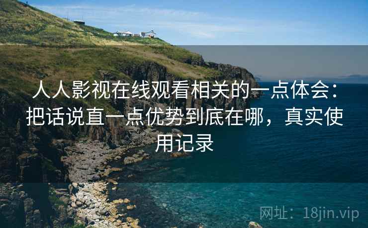 人人影视在线观看相关的一点体会:把话说直一点优势到底在哪,真实使用记录 人人影视在线观看相关的一点体会:把话说直一点优势到底在哪,真实使用记录