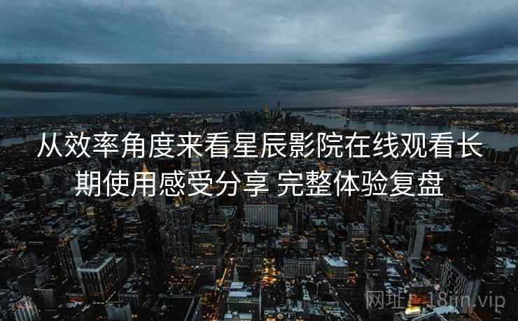 从效率角度来看星辰影院在线观看长期使用感受分享 完整体验复盘