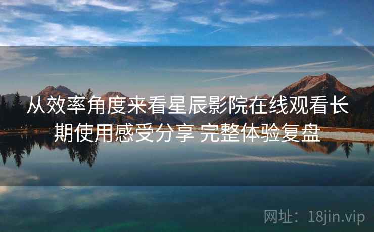 从效率角度来看星辰影院在线观看长期使用感受分享 完整体验复盘 从效率角度来看星辰影院在线观看长期使用感受分享 完整体验复盘