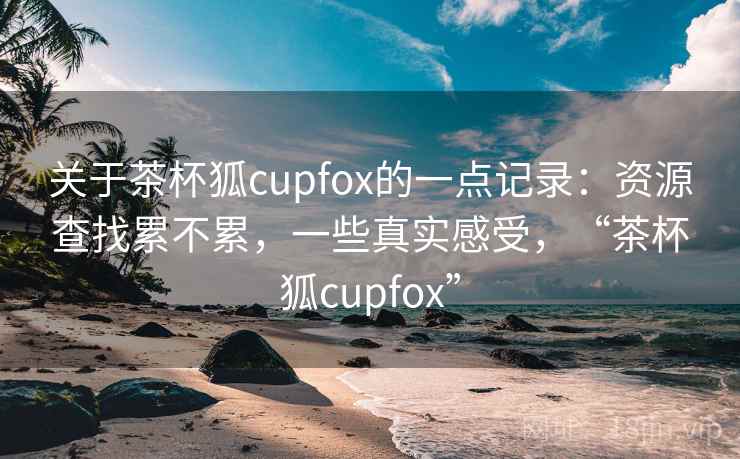 关于茶杯狐cupfox的一点记录：资源查找累不累，一些真实感受，“茶杯狐cupfox”