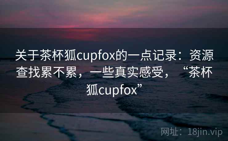 关于茶杯狐cupfox的一点记录:资源查找累不累,一些真实感受,“茶杯狐cupfox” 关于茶杯狐cupfox的一点记录:资源查找累不累,一些真实感受,“茶杯狐cupfox”