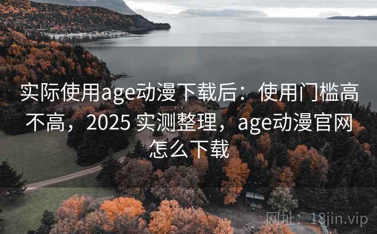 实际使用age动漫下载后：使用门槛高不高，2025 实测整理，age动漫官网怎么下载